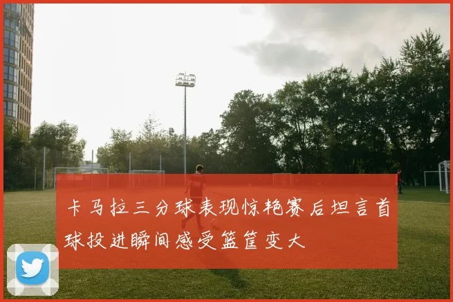 卡马拉三分球表现惊艳赛后坦言首球投进瞬间感受篮筐变大