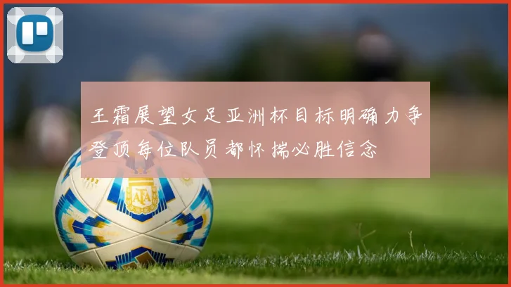 王霜展望女足亚洲杯目标明确力争登顶每位队员都怀揣必胜信念