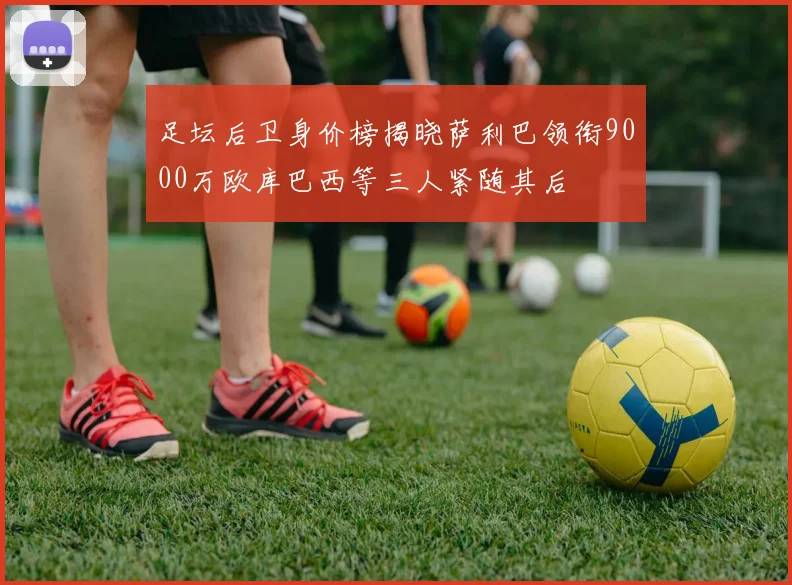 足坛后卫身价榜揭晓萨利巴领衔9000万欧库巴西等三人紧随其后