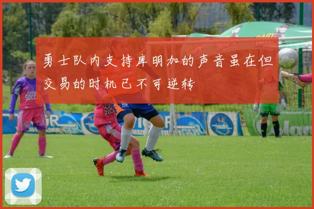 勇士队内支持库明加的声音虽在但交易的时机已不可逆转