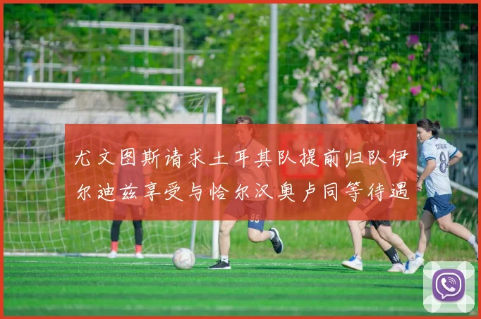 尤文图斯请求土耳其队提前归队伊尔迪兹享受与恰尔汉奥卢同等待遇