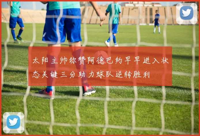 太阳主帅称赞阿德巴约早早进入状态关键三分助力球队逆转胜利