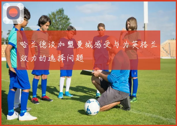 哈兰德谈加盟曼城感受与为英格兰效力的选择问题