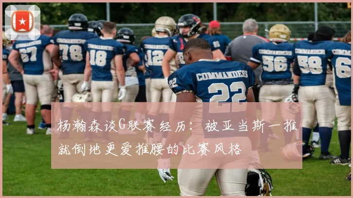 杨瀚森谈G联赛经历：被亚当斯一推就倒地更爱推腰的比赛风格