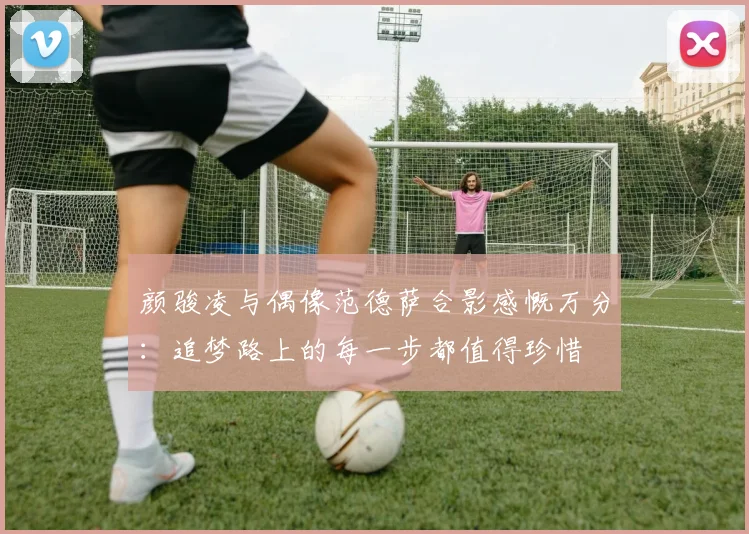 颜骏凌与偶像范德萨合影感慨万分：追梦路上的每一步都值得珍惜