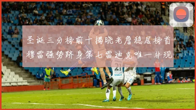 圣诞三分榜前十揭晓老詹稳居榜首穆雷强势跻身第七雷迪克唯一非现役球员