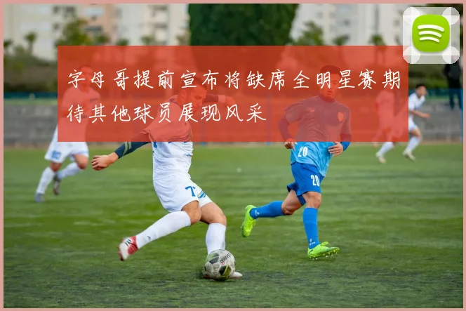 字母哥提前宣布将缺席全明星赛期待其他球员展现风采