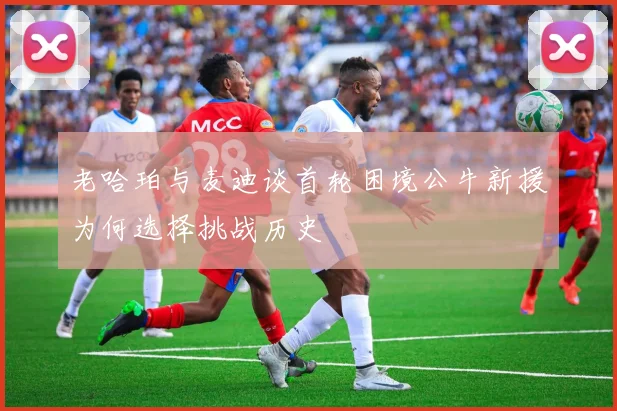老哈珀与麦迪谈首轮困境公牛新援为何选择挑战历史