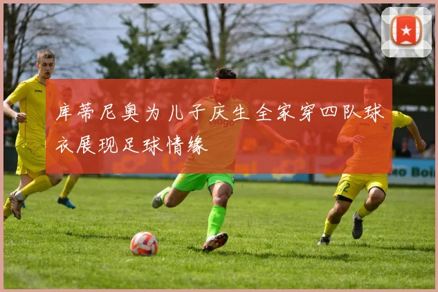 库蒂尼奥为儿子庆生全家穿四队球衣展现足球情缘