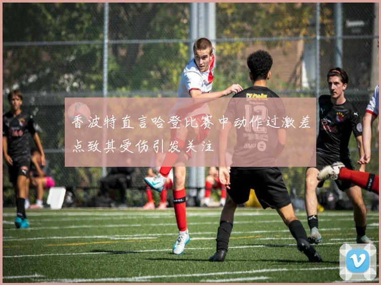 香波特直言哈登比赛中动作过激差点致其受伤引发关注