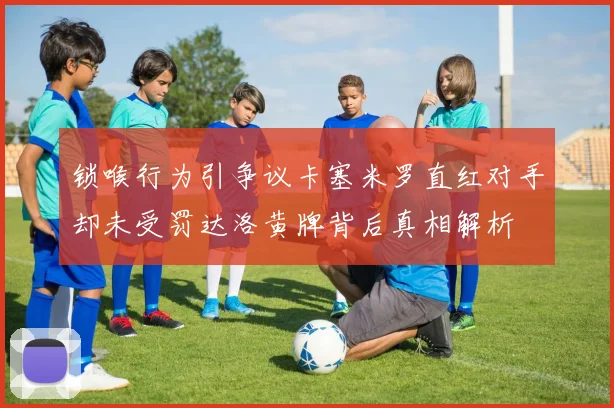 锁喉行为引争议卡塞米罗直红对手却未受罚达洛黄牌背后真相解析