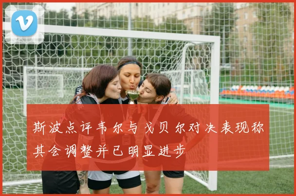 斯波点评韦尔与戈贝尔对决表现称其会调整并已明显进步