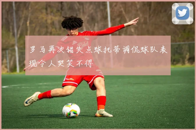 罗马再次错失点球托蒂调侃球队表现令人哭笑不得