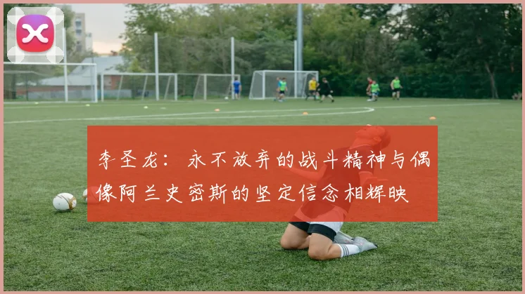 李圣龙：永不放弃的战斗精神与偶像阿兰史密斯的坚定信念相辉映