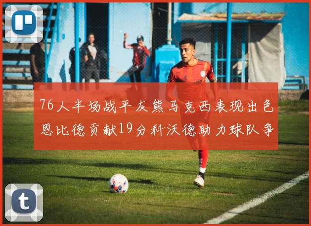 76人半场战平灰熊马克西表现出色恩比德贡献19分科沃德助力球队争胜