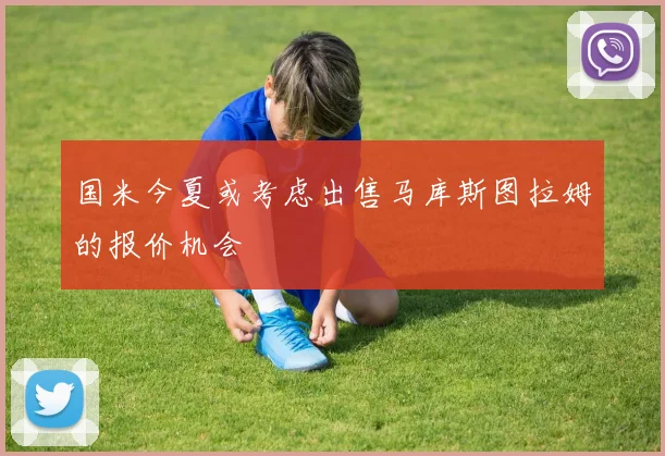 国米今夏或考虑出售马库斯图拉姆的报价机会