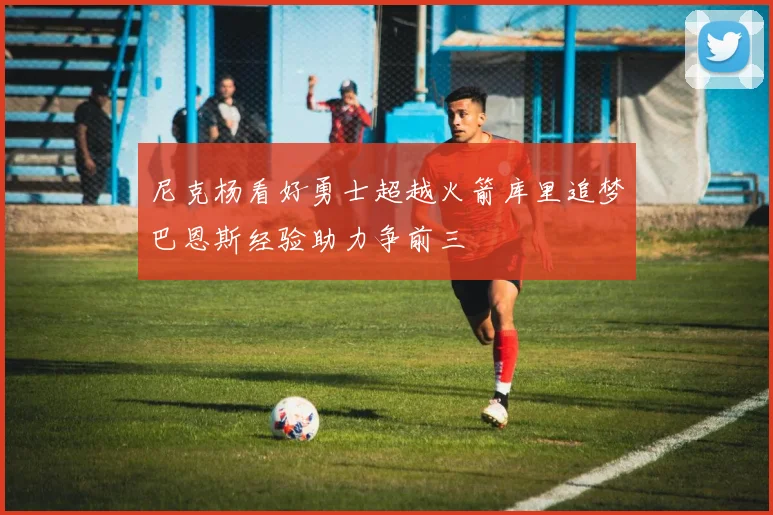 尼克杨看好勇士超越火箭库里追梦巴恩斯经验助力争前三