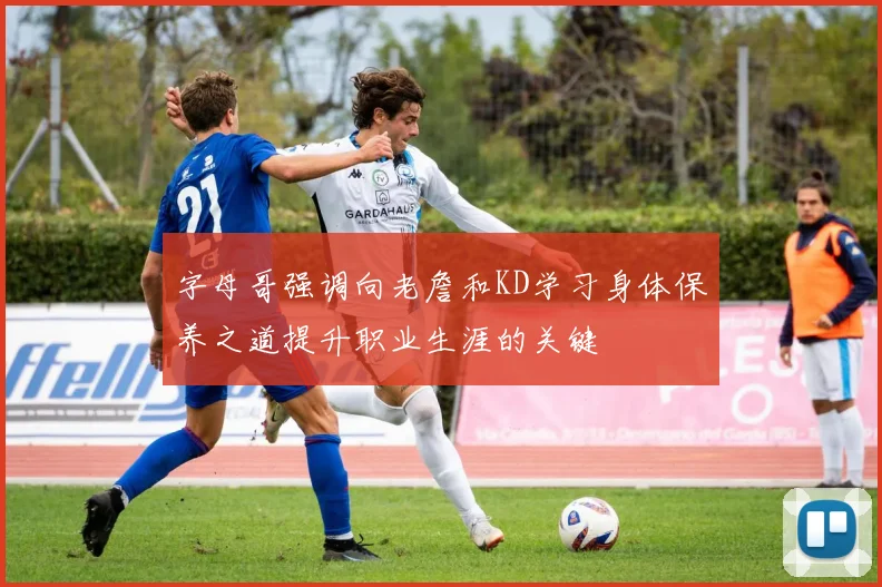 字母哥强调向老詹和KD学习身体保养之道提升职业生涯的关键