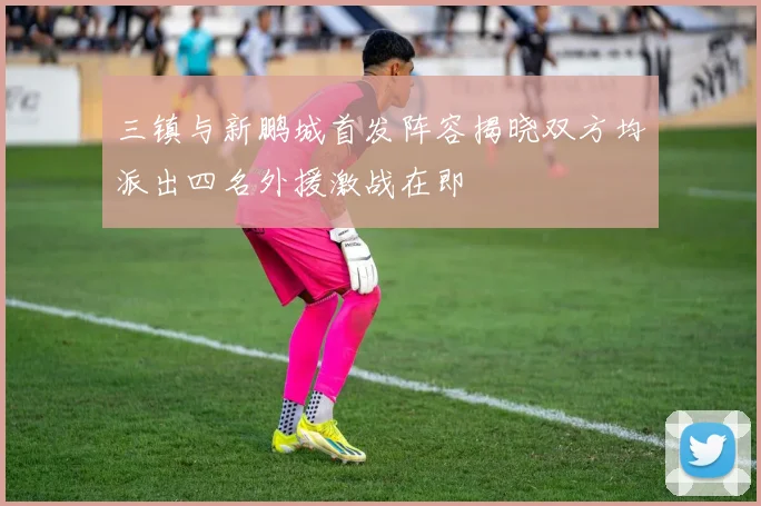 三镇与新鹏城首发阵容揭晓双方均派出四名外援激战在即