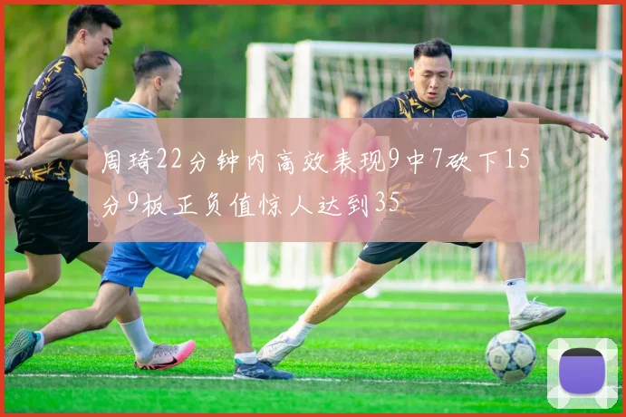 周琦22分钟内高效表现9中7砍下15分9板正负值惊人达到35